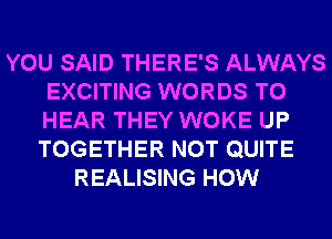 YOU SAID THERE'S ALWAYS
EXCITING WORDS TO
HEAR THEY WOKE UP
TOGETHER NOT QUITE

REALISING HOW