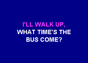 I'LL WALK UP,

WHAT TIME'S THE
BUS COME?