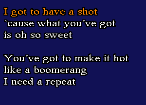 I got to have a shot
bause What you've got
is oh so sweet

You've got to make it hot
like a boomerang
I need a repeat