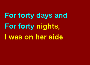 For forty days and
For forty nights,

I was on her side