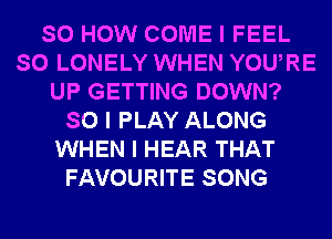 SO HOW COME I FEEL
SO LONELY WHEN YOUIRE
UP GETTING DOWN?
SO I PLAY ALONG
WHEN I HEAR THAT
FAVOURITE SONG