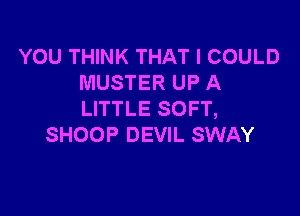 YOU THINK THAT I COULD
MUSTER UP A

LITTLE SOFT,
SHOOP DEVIL SWAY