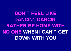 DONW FEEL LIKE
DANCIW, DANCIW
RATHER BE HOME WITH
NO ONE WHEN I CAN'T GET
DOWN WITH YOU