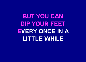 BUT YOU CAN
DIP YOUR FEET

EVERY ONCE IN A
LITTLE WHILE