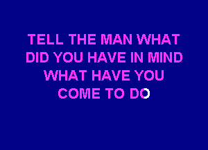 TELL THE MAN WHAT
DID YOU HAVE IN MIND

WHAT HAVE YOU
COME TO DO