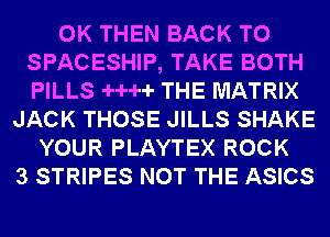 0K THEN BACK TO
SPACESHIP, TAKE BOTH
PILLS -H--H- THE MATRIX
JACK THOSE JILLS SHAKE
YOUR PLAYTEX ROCK
3 STRIPES NOT THE ASICS