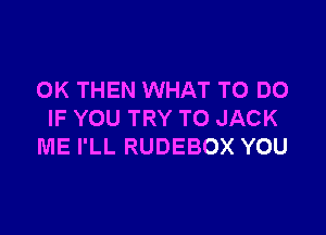 0K THEN WHAT TO DO

IF YOU TRY TO JACK
ME I'LL RUDEBOX YOU