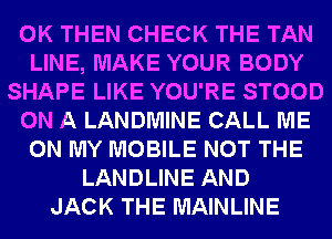 0K THEN CHECK THE TAN
LINE, MAKE YOUR BODY
SHAPE LIKE YOU'RE STOOD
ON A LANDMINE CALL ME
ON MY MOBILE NOT THE
LANDLINE AND
JACK THE MAINLINE