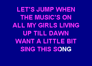 LET'S JUMP WHEN
THE MUSIC'S ON
ALL MY GIRLS LIVING
UP TILL DAWN
WANT A LITTLE BIT
SING THIS SONG