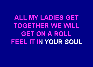 ALL MY LADIES GET
TOGETHER WE WILL
GET ON A ROLL
FEEL IT IN YOUR SOUL