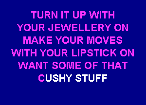 TURN IT UP WITH
YOUR JEWELLERY 0N
MAKE YOUR MOVES
WITH YOUR LIPSTICK 0N
WANT SOME OF THAT
CUSHY STUFF