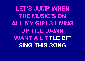 LET'S JUMP WHEN
THE MUSIC'S ON
ALL MY GIRLS LIVING
UP TILL DAWN
WANT A LITTLE BIT
SING THIS SONG