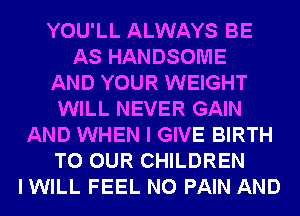 YOU'LL ALWAYS BE
AS HANDSOME
AND YOUR WEIGHT
WILL NEVER GAIN
AND WHEN I GIVE BIRTH
TO OUR CHILDREN
IWILL FEEL N0 PAIN AND