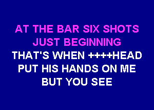 AT THE BAR SIX SHOTS
JUST BEGINNING
THAT'S WHEN -H--H-HEAD
PUT HIS HANDS ON ME
BUT YOU SEE