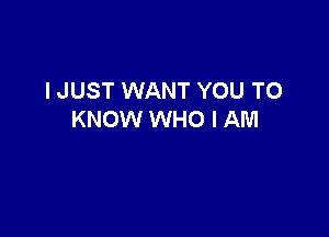I JUST WANT YOU TO

KNOW WHO I AM