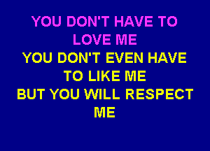 YOU DON'T HAVE TO
LOVE ME
YOU DON'T EVEN HAVE
TO LIKE ME
BUT YOU WILL RESPECT
ME