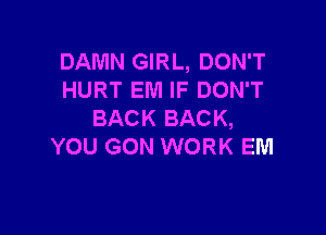 DAMN GIRL, DON'T
HURT EM IF DON'T

BACK BACK,
YOU GON WORK EM