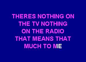 THERES NOTHING ON
THE TV NOTHING
ON THE RADIO
THAT MEANS THAT
MUCH TO ME
