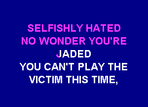 SELFISHLY HATED
NO WONDER YOU'RE
JADED
YOU CAN'T PLAY THE
VICTIM THIS TIME,