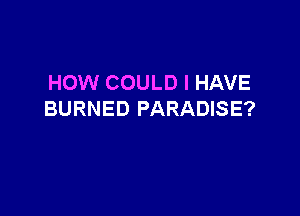HOW COULD I HAVE

BURNED PARADISE?