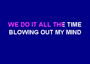 WE DO IT ALL THE TIME

BLOWING OUT MY MIND