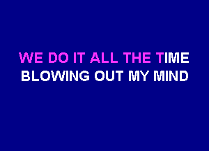 WE DO IT ALL THE TIME

BLOWING OUT MY MIND