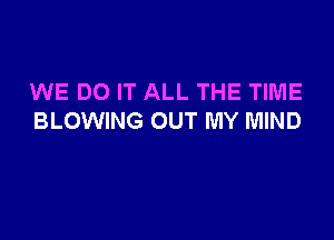 WE DO IT ALL THE TIME

BLOWING OUT MY MIND