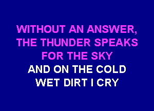WITHOUT AN ANSWER,
THE THUNDER SPEAKS
FOR THE SKY
AND ON THE COLD
WET DIRT I CRY