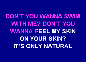 DONW YOU WANNA SWIM
WITH ME? DONW YOU
WANNA FEEL MY SKIN

ON YOUR SKIN?
ITS ONLY NATURAL