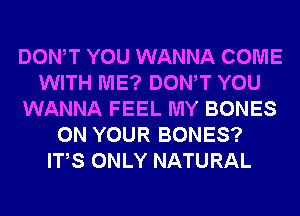 DONW YOU WANNA COME
WITH ME? DONW YOU
WANNA FEEL MY BONES
ON YOUR BONES?
ITS ONLY NATURAL