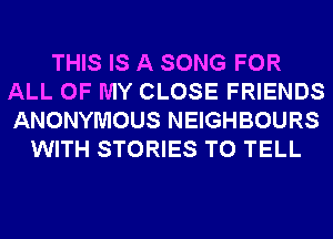 THIS IS A SONG FOR
ALL OF MY CLOSE FRIENDS
ANONYMOUS NEIGHBOURS

WITH STORIES TO TELL