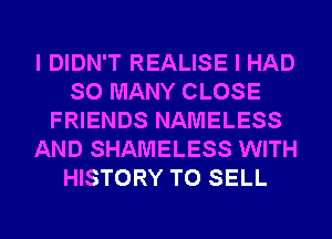 I DIDN'T REALISE I HAD
SO MANY CLOSE
FRIENDS NAMELESS
AND SHAMELESS WITH
HISTORY TO SELL