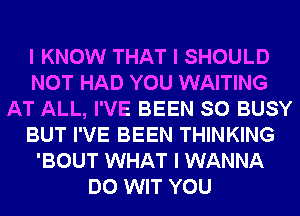 I KNOW THAT I SHOULD
NOT HAD YOU WAITING
AT ALL, I'VE BEEN SO BUSY
BUT I'VE BEEN THINKING
'BOUT WHAT I WANNA
DO WIT YOU