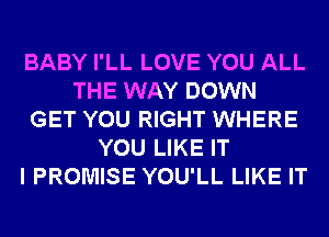 BABY I'LL LOVE YOU ALL
THE WAY DOWN
GET YOU RIGHT WHERE
YOU LIKE IT
I PROMISE YOU'LL LIKE IT