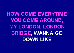 HOW COME EVERYTIME
YOU COME AROUND,
MY LONDON, LONDON
BRIDGE, WANNA G0

DOWN LIKE