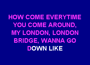 HOW COME EVERYTIME
YOU COME AROUND,
MY LONDON, LONDON
BRIDGE, WANNA G0

DOWN LIKE