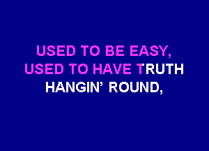 USED TO BE EASY,
USED TO HAVE TRUTH

HANGIW ROUND,