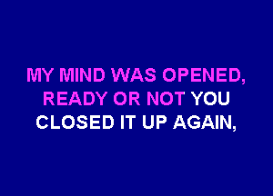 MY MIND WAS OPENED,

READY OR NOT YOU
CLOSED IT UP AGAIN,