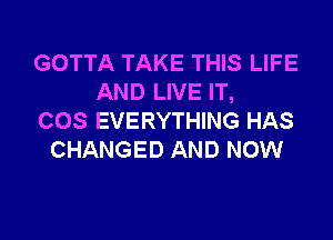 GOTTA TAKE THIS LIFE
AND LIVE IT,

COS EVERYTHING HAS
CHANGED AND NOW