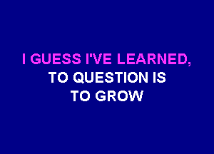 I GUESS I'VE LEARNED,

TO QUESTION IS
TO GROW