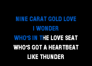 NINE CARHT GOLD LOVE
I WONDER
WHO'S IN THE LOVE SEAT
WHO'S GOT A HEABTBEAT
LIKE THUNDER