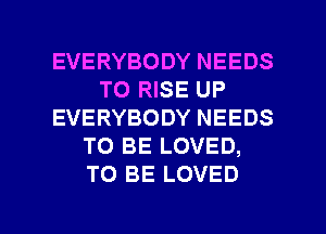 EVERYBODY NEEDS
TO RISE UP
EVERYBODY NEEDS
TO BE LOVED,
TO BE LOVED

g