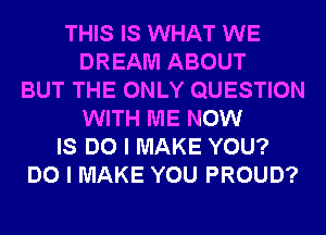 THIS IS WHAT WE
DREAM ABOUT
BUT THE ONLY QUESTION
WITH ME NOW
IS DO I MAKE YOU?
DO I MAKE YOU PROUD?