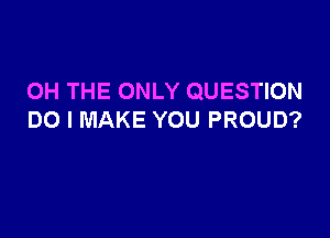 OH THE ONLY QUESTION

DO I MAKE YOU PROUD?