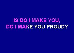 IS DO I MAKE YOU,

DO I MAKE YOU PROUD?