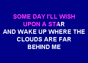 SOME DAY I'LL WISH
UPON A STAR
AND WAKE UP WHERE THE
CLOUDS ARE FAR
BEHIND ME
