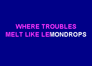 WHERE TROUBLES
MELT LIKE LEMONDROPS