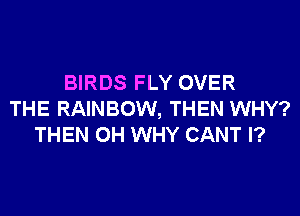 BIRDS FLY OVER
THE RAINBOW, THEN WHY?
THEN 0H WHY CANT l?