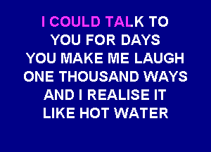 I COULD TALK TO
YOU FOR DAYS
YOU MAKE ME LAUGH
ONE THOUSAND WAYS
AND I REALISE IT
LIKE HOT WATER