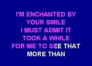 I'M ENCHANTED BY
YOUR SMILE
I MUST ADMIT IT
TOOK A WHILE
FOR ME TO SEE THAT
MORE THAN